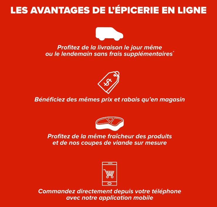 Les avantages de l'épicerie en ligne. Livraison le jour même ou le lendemain sans frais supplémentaires. Mêmes prix et rabais qu'en magasin. Même fraîcheur des produits et coupes de viandes sur mesure. Commandez directement avec notre application mobile.