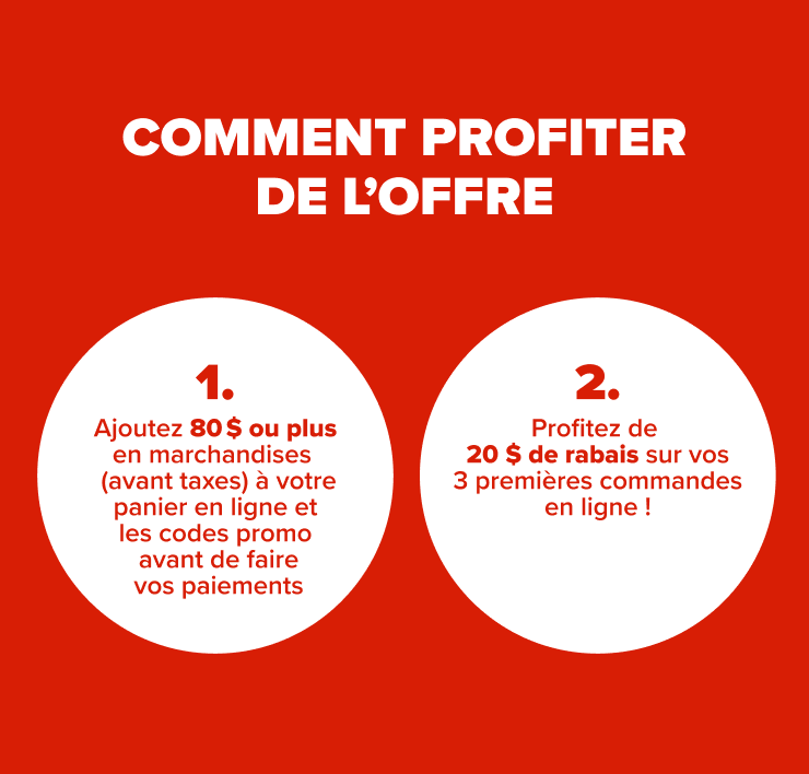 Comment profiter de l'offre 1. Ajoutez 80 $ de marchandises ou plus (avant taxes) à votre panier en ligne 2. Ajoutez les codes promo avant de faire vos paiements 3. Profitez de 20 $ de rabais sur vos 3 premières commande en ligne !