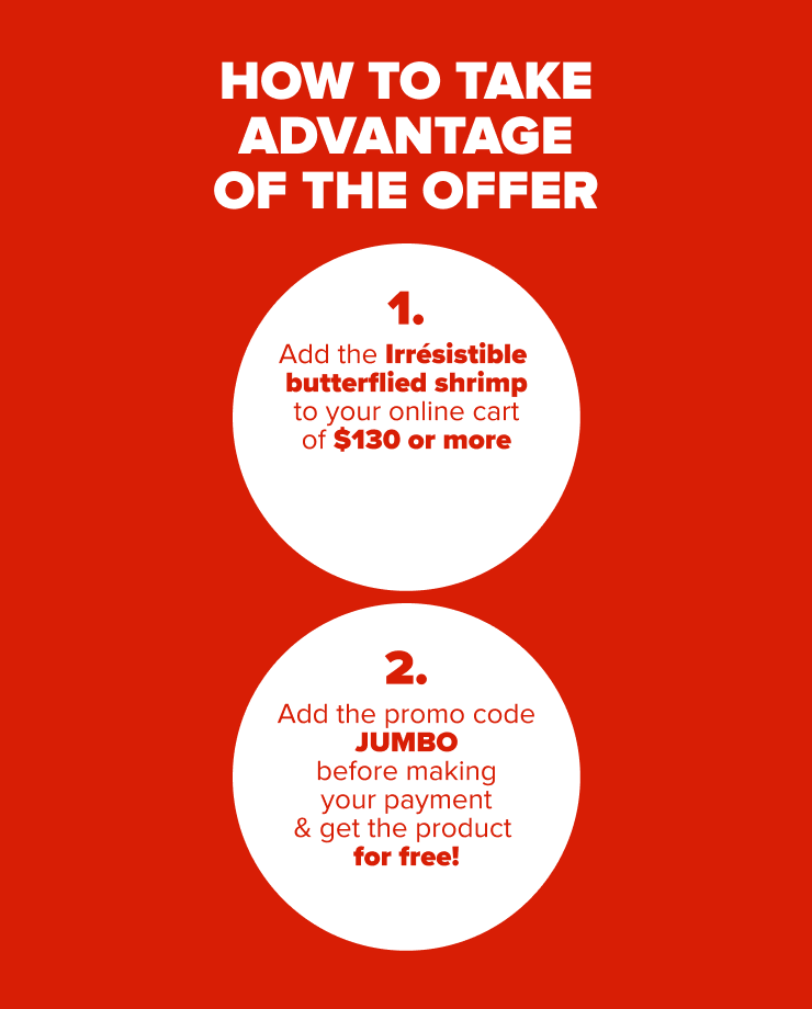 HOW TO TAKE ADVANTAGE OF THE OFFER 1. Add the Irrésistible Jumbo Shrimp to your online cart of $130 or more 2. Add the promo code JUMBO before making your payment & get the product for free!