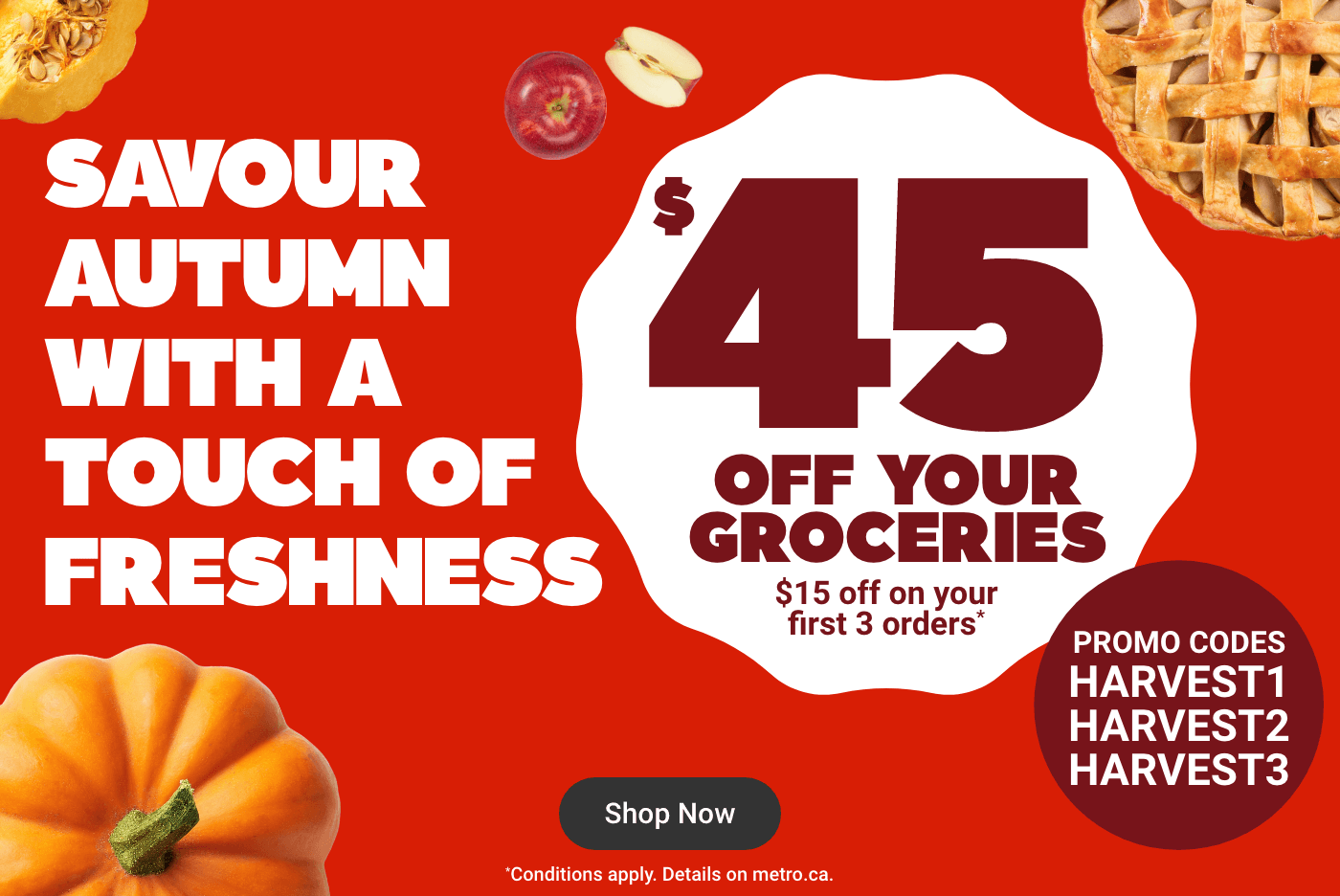 Savour Autumn With a Touch of Freshness - $45 off your groceries : 15 off on your first 3 orders* Promo Codes : HARVEST1 HARVEST2 HARVEST3. *Conditions apply. Details on metro.ca