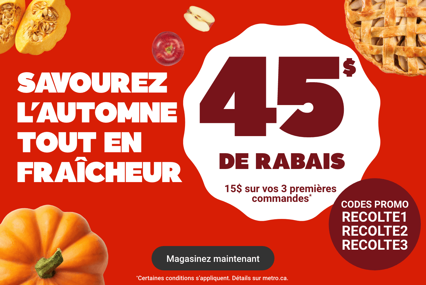 Savourez l'automne tout en fraîcheur - 45$ de rabais : 15$ sur vos 3 premières commandes* Codes promos : RECOLTE1 RECOLTE2 RECOLTE3. *Certaines conditions s'appliquent. Détails sur metro.ca