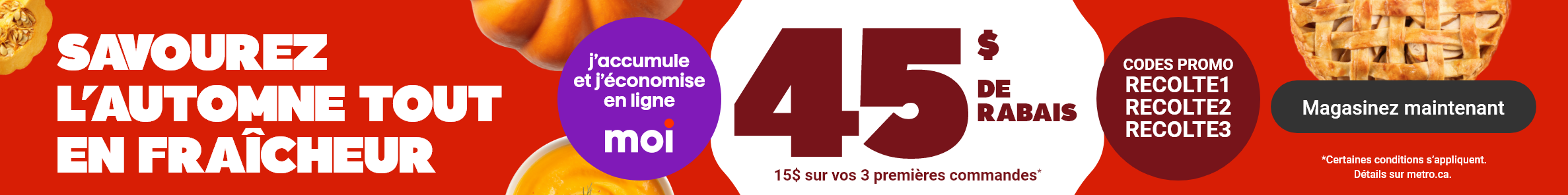 Savourez l'automne tout en fraîcheur - 45$ de rabais : 15$ sur vos 3 premières commandes* Codes promos : RECOLTE1 RECOLTE2 RECOLTE3. *Certaines conditions s'appliquent. Détails sur metro.ca