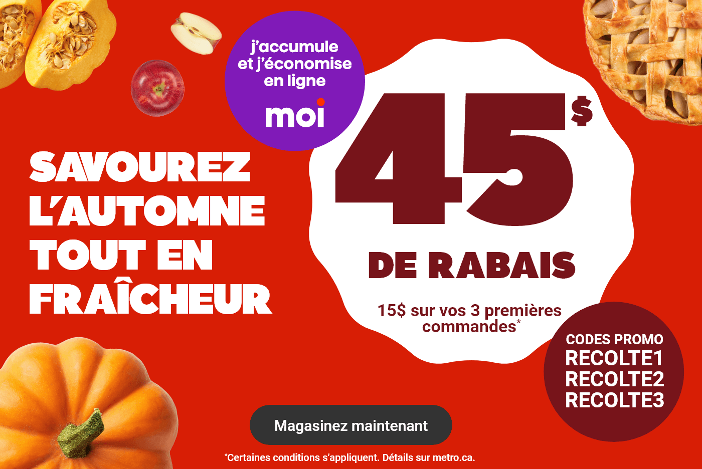 Savourez l'automne tout en fraîcheur - 45$ de rabais : 15$ sur vos 3 premières commandes* Codes promos : RECOLTE1 RECOLTE2 RECOLTE3. *Certaines conditions s'appliquent. Détails sur metro.ca