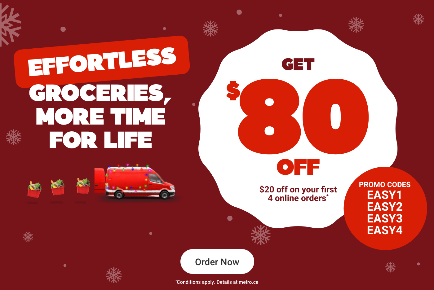 Effortless groceries, more time for life. Get $80 OFF*. Promo codes: EASY1, EASY2, EASY3, EASY4. *Conditions apply. Details at metro.ca