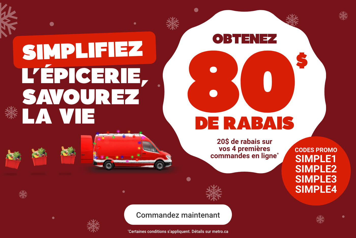 Simplifiez l'épicerie, savourez la vie. Obtenez 80$ de rabais. Codes promo: SIMPLE1, SIMPLE2, SIMPLE3, SIMPLE4. *Certaines conditions s'appliquent. Détails sur metro.ca