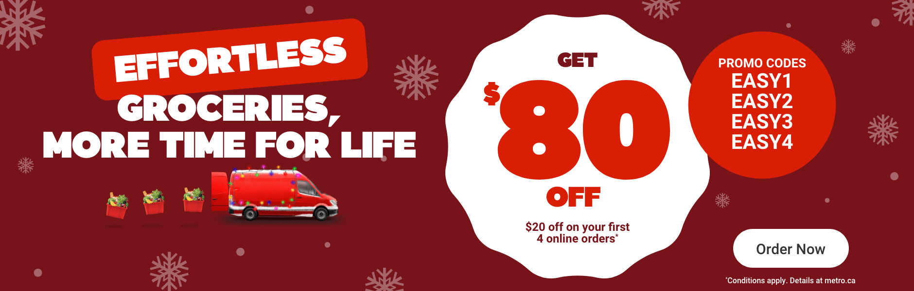 Effortless groceries, more time for life. Get $80 OFF*. Promo codes: EASY1, EASY2, EASY3, EASY4. *Conditions apply. Details at metro.ca