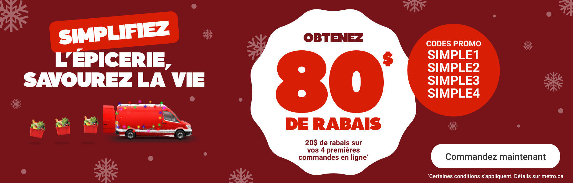 Simplifiez l'épicerie, savourez la vie. Obtenez 80$ de rabais. Codes promo: SIMPLE1, SIMPLE2, SIMPLE3, SIMPLE4. *Certaines conditions s'appliquent. Détails sur metro.ca