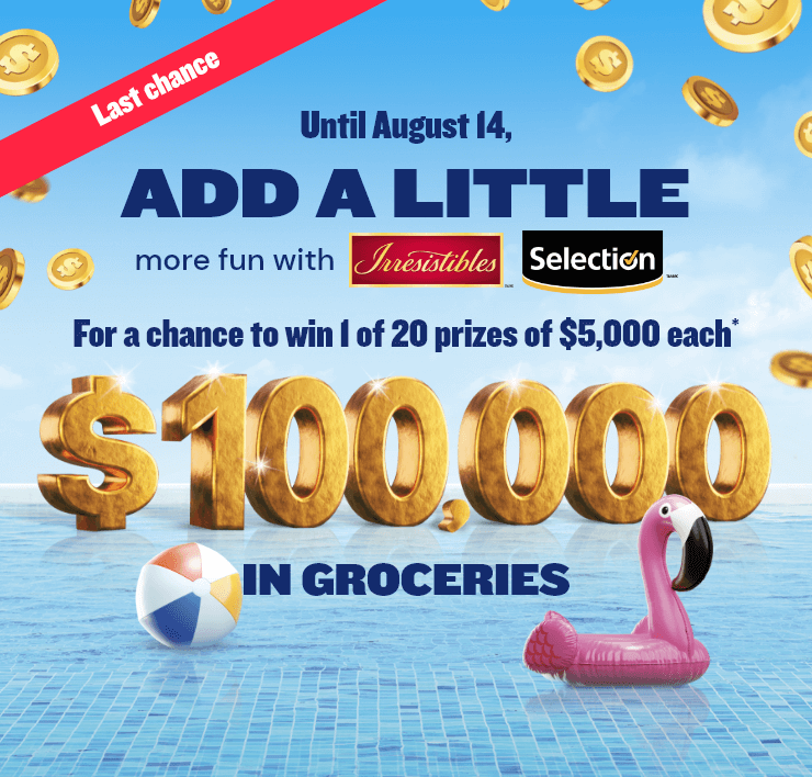 Last chance - Until August 14, ADD A LITTLE more fun with Irresistibles and Selection - For a chance to win 1 of 20 prizes of $5,000 each*