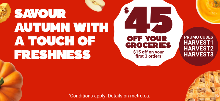 Savour Autumn With a Touch of Freshness - $45 off your groceries : 15 off on your first 3 orders* Promo Codes : HARVEST1 HARVEST2 HARVEST3. *Conditions apply. Details on metro.ca