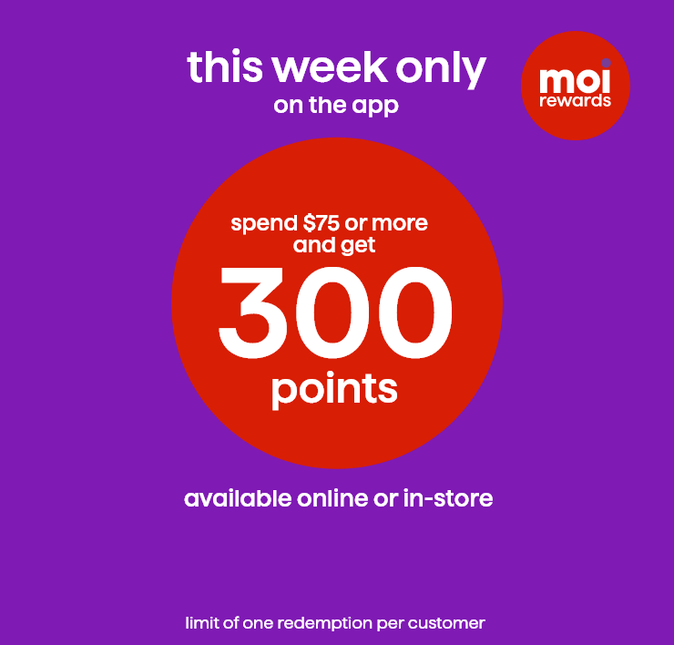 Moi Rewards. This Week Only on the App. Spend $75 or More and Get 300 Points. Available online or in-store. Limit of One Redemption Per Customer. 