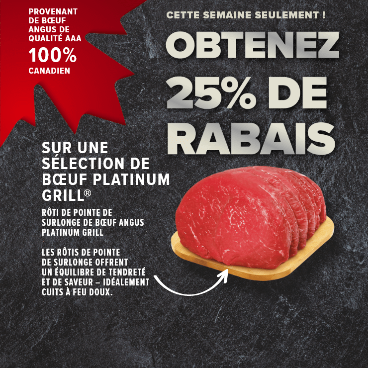 Cette semaine seulement ! Obtenez 25% de rabais sur une sélection de bœuf Platinum Grill® provenant de bœuf Angus de qualité AAA 100% Canadien. Rôti de pointe de surlonge de bœuf Angus. Platinum grill. Les rôtis de pointe de surlonge offrent un équilibre de tendreté et de saveur – idéalement cuits à feu doux.