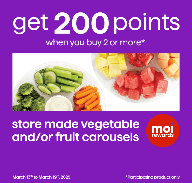 Get 200 points when you buy 2 or more* Store Made Vegetable and/or Fruit Carousels. March 13th to March 19th, 2025. Participating product only