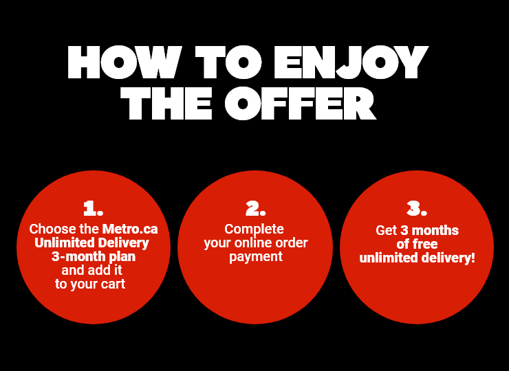 How To Enjoy The Offer - 1. Choose the Metro.ca Unlimited Delivery 3-month plan and add it to your cart - 2. Complete your online order payment - 3. Get 3 months of free unlimited delivery!