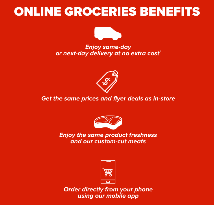 Online grocery benefits same-day or next-day delivery at no extra cost. Same products freshness and our custom-cut meats. Same prices and flyer deals as in-store. Order directly from our mobile app.