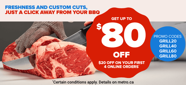 Freshness and custom cuts, just a click away from your bbq - Get up to $80 off - $20 off on your first 4 online orders* - Promo codes GRIL20 GRIL40 GRIL60 GRIL80 - *Certain conditions apply. Details on metro.ca