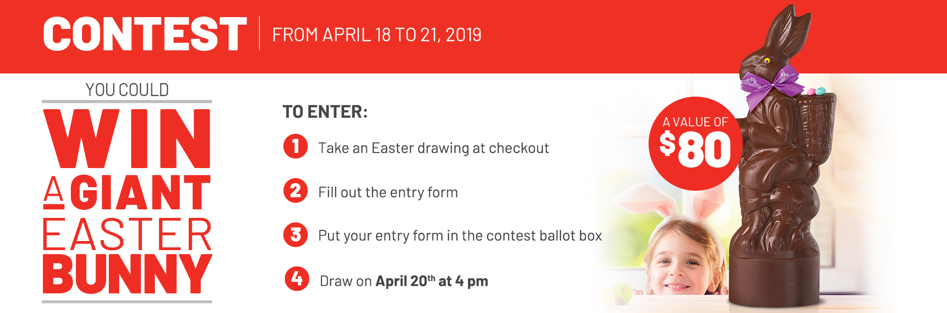 Contest April 18 to 21, 2019 - You could win a giant Easter bunny - A value of $80 - To enter: 1. Take an Easter drawing at checkout 2. Fill out the entry form 3. Put your entry form in the contest ballot box 4. Draw on April 20th at 4 pm